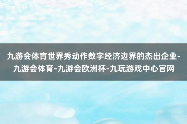 九游会体育世界秀动作数字经济边界的杰出企业-九游会体育-九游会欧洲杯-九玩游戏中心官网