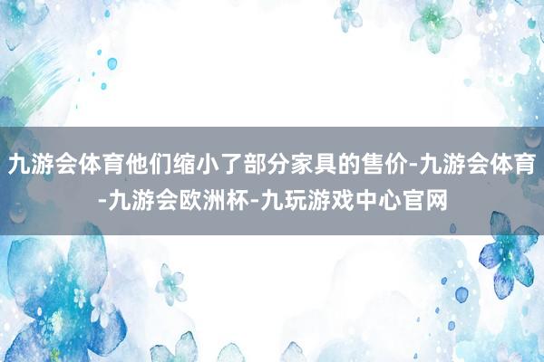 九游会体育他们缩小了部分家具的售价-九游会体育-九游会欧洲杯-九玩游戏中心官网