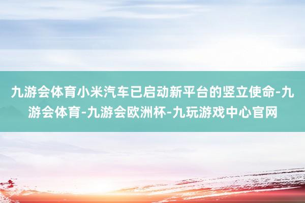 九游会体育小米汽车已启动新平台的竖立使命-九游会体育-九游会欧洲杯-九玩游戏中心官网