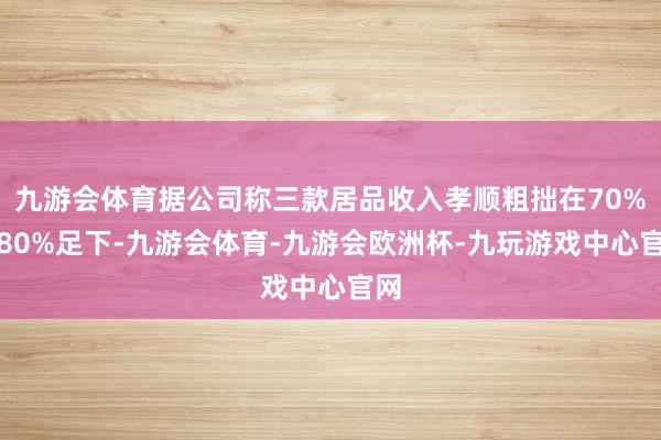 九游会体育据公司称三款居品收入孝顺粗拙在70%到80%足下-九游会体育-九游会欧洲杯-九玩游戏中心官网