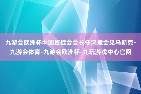 九游会欧洲杯中国贸促会会长任鸿斌会见马斯克-九游会体育-九游会欧洲杯-九玩游戏中心官网