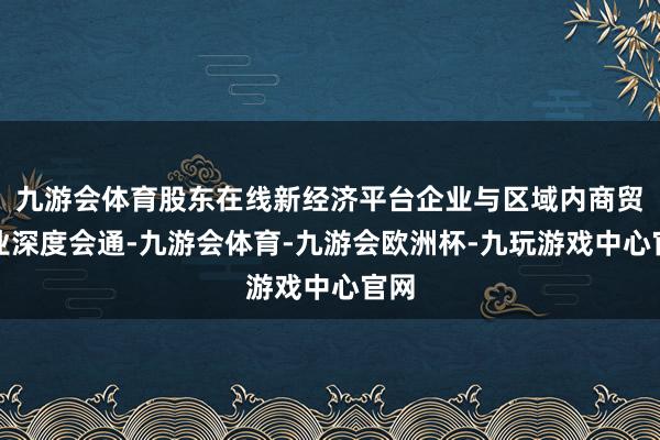 九游会体育股东在线新经济平台企业与区域内商贸企业深度会通-九游会体育-九游会欧洲杯-九玩游戏中心官网