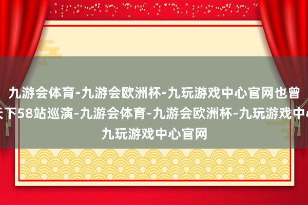 九游会体育-九游会欧洲杯-九玩游戏中心官网也曾完成天下58站巡演-九游会体育-九游会欧洲杯-九玩游戏中心官网