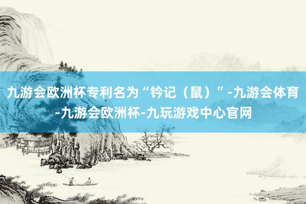 九游会欧洲杯专利名为“钤记（鼠）”-九游会体育-九游会欧洲杯-九玩游戏中心官网