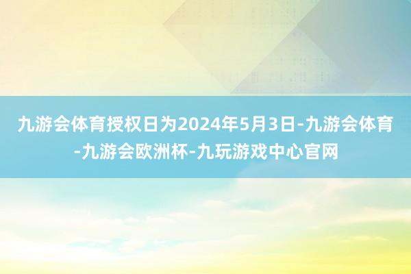 九游会体育授权日为2024年5月3日-九游会体育-九游会欧洲杯-九玩游戏中心官网