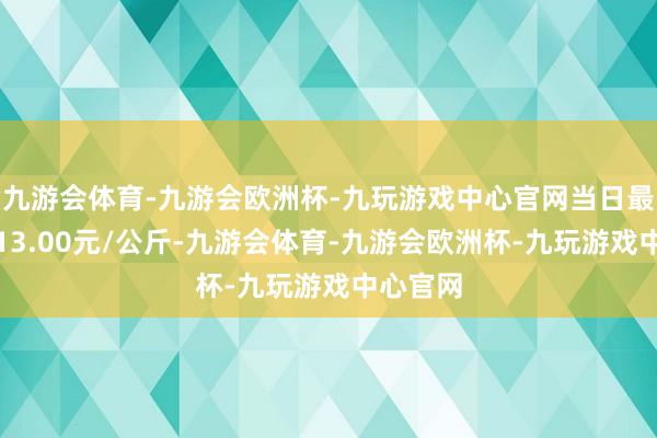 九游会体育-九游会欧洲杯-九玩游戏中心官网当日最高报价13.00元/公斤-九游会体育-九游会欧洲杯-九玩游戏中心官网