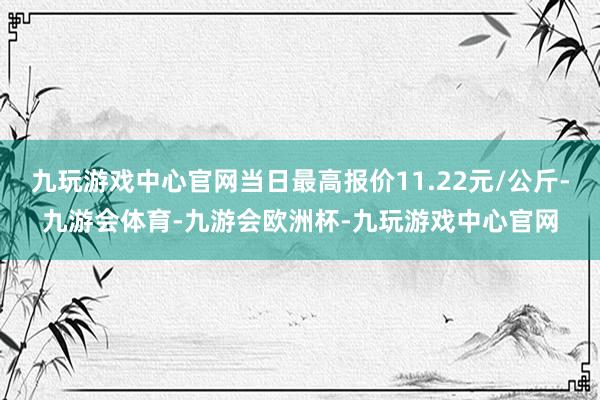 九玩游戏中心官网当日最高报价11.22元/公斤-九游会体育-九游会欧洲杯-九玩游戏中心官网