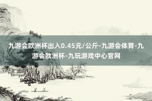 九游会欧洲杯出入0.45元/公斤-九游会体育-九游会欧洲杯-九玩游戏中心官网