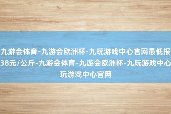 九游会体育-九游会欧洲杯-九玩游戏中心官网最低报价7.38元/公斤-九游会体育-九游会欧洲杯-九玩游戏中心官网