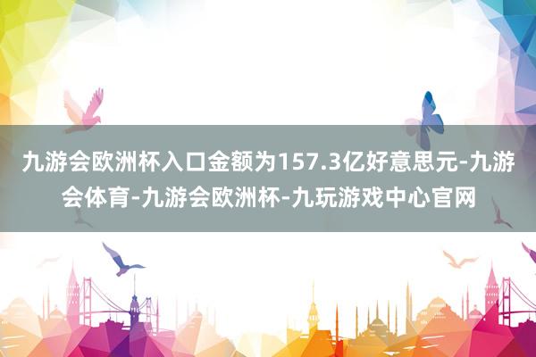 九游会欧洲杯入口金额为157.3亿好意思元-九游会体育-九游会欧洲杯-九玩游戏中心官网