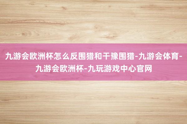 九游会欧洲杯怎么反围猎和干豫围猎-九游会体育-九游会欧洲杯-九玩游戏中心官网