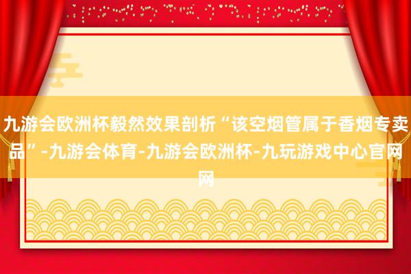 九游会欧洲杯毅然效果剖析“该空烟管属于香烟专卖品”-九游会体育-九游会欧洲杯-九玩游戏中心官网