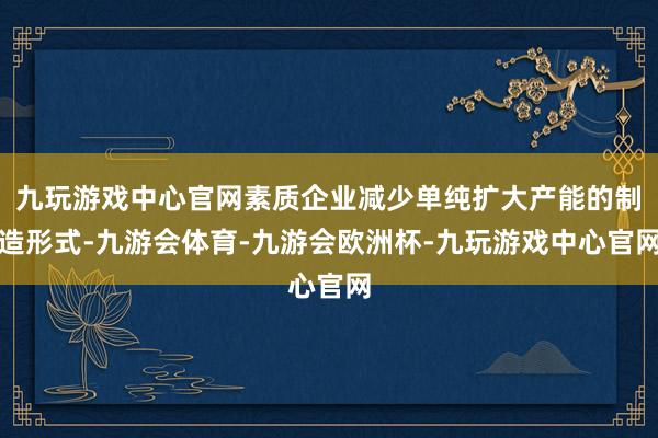 九玩游戏中心官网素质企业减少单纯扩大产能的制造形式-九游会体育-九游会欧洲杯-九玩游戏中心官网