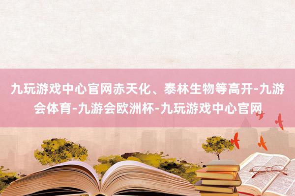 九玩游戏中心官网赤天化、泰林生物等高开-九游会体育-九游会欧洲杯-九玩游戏中心官网