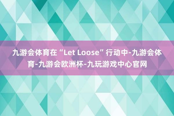 九游会体育在“Let Loose”行动中-九游会体育-九游会欧洲杯-九玩游戏中心官网