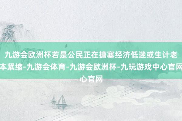 九游会欧洲杯若是公民正在搪塞经济低迷或生计老本紧缩-九游会体育-九游会欧洲杯-九玩游戏中心官网