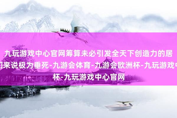 九玩游戏中心官网筹算未必引发全天下创造力的居品对咱们来说极为垂死-九游会体育-九游会欧洲杯-九玩游戏中心官网