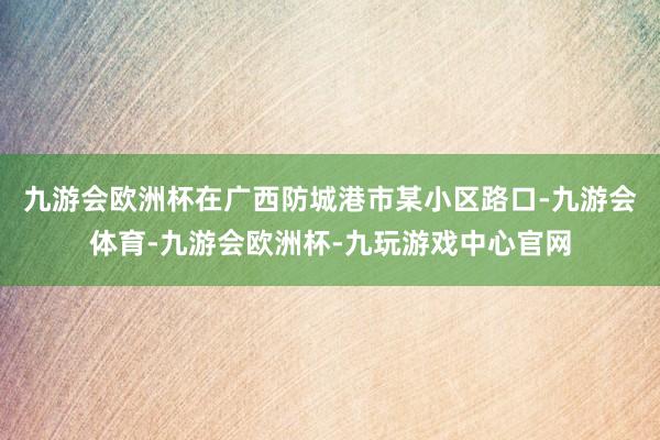 九游会欧洲杯在广西防城港市某小区路口-九游会体育-九游会欧洲杯-九玩游戏中心官网