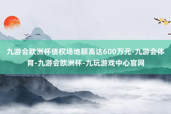 九游会欧洲杯债权场地额高达600万元-九游会体育-九游会欧洲杯-九玩游戏中心官网