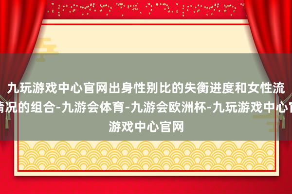 九玩游戏中心官网出身性别比的失衡进度和女性流动情况的组合-九游会体育-九游会欧洲杯-九玩游戏中心官网