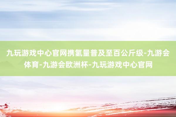 九玩游戏中心官网携氢量普及至百公斤级-九游会体育-九游会欧洲杯-九玩游戏中心官网