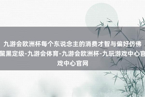 九游会欧洲杯每个东说念主的消费才智与偏好仿佛被黧黑定级-九游会体育-九游会欧洲杯-九玩游戏中心官网