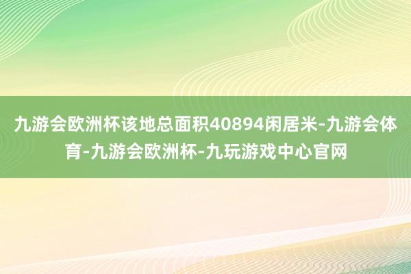 九游会欧洲杯该地总面积40894闲居米-九游会体育-九游会欧洲杯-九玩游戏中心官网