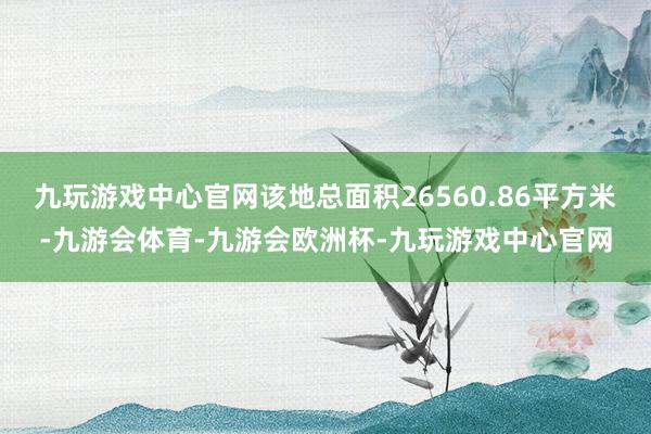 九玩游戏中心官网该地总面积26560.86平方米-九游会体育-九游会欧洲杯-九玩游戏中心官网