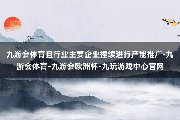 九游会体育且行业主要企业捏续进行产能推广-九游会体育-九游会欧洲杯-九玩游戏中心官网