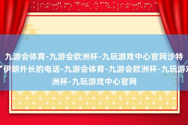 九游会体育-九游会欧洲杯-九玩游戏中心官网沙特外长接到了伊朗外长的电话-九游会体育-九游会欧洲杯-九玩游戏中心官网