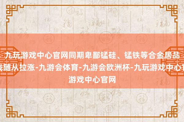 九玩游戏中心官网同期卑鄙锰硅、锰铁等合金居品价钱随从拉涨-九游会体育-九游会欧洲杯-九玩游戏中心官网