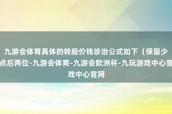 九游会体育具体的转股价钱诊治公式如下（保留少许点后两位-九游会体育-九游会欧洲杯-九玩游戏中心官网