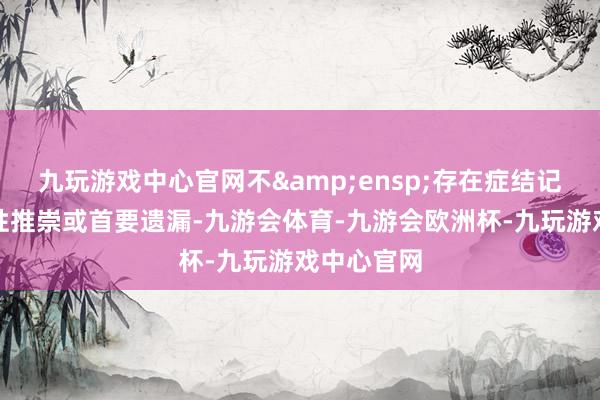 九玩游戏中心官网不&ensp;存在症结记录、误导性推崇或首要遗漏-九游会体育-九游会欧洲杯-九玩游戏中心官网