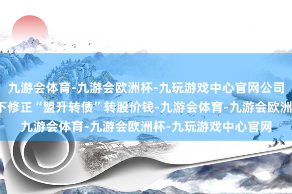 九游会体育-九游会欧洲杯-九玩游戏中心官网公司董事会决定本次不向下修正“盟升转债”转股价钱-九游会体育-九游会欧洲杯-九玩游戏中心官网