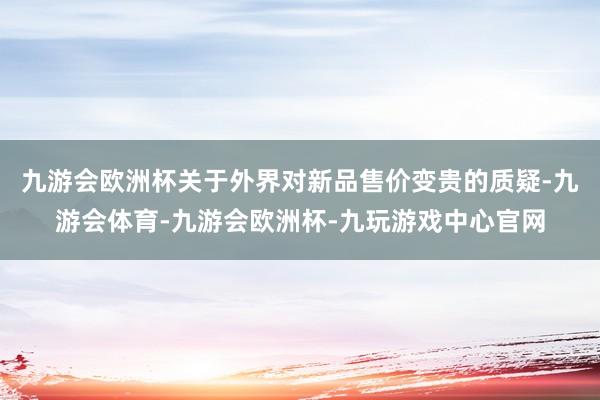 九游会欧洲杯关于外界对新品售价变贵的质疑-九游会体育-九游会欧洲杯-九玩游戏中心官网