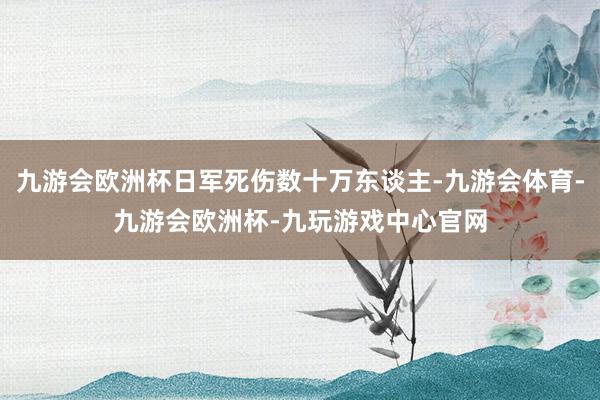 九游会欧洲杯日军死伤数十万东谈主-九游会体育-九游会欧洲杯-九玩游戏中心官网