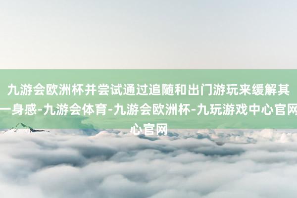 九游会欧洲杯并尝试通过追随和出门游玩来缓解其一身感-九游会体育-九游会欧洲杯-九玩游戏中心官网