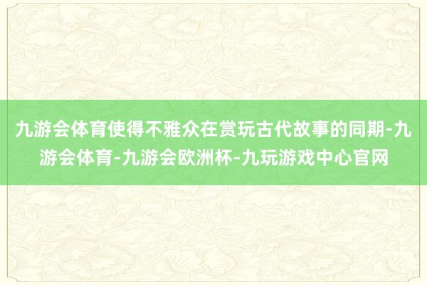 九游会体育使得不雅众在赏玩古代故事的同期-九游会体育-九游会欧洲杯-九玩游戏中心官网