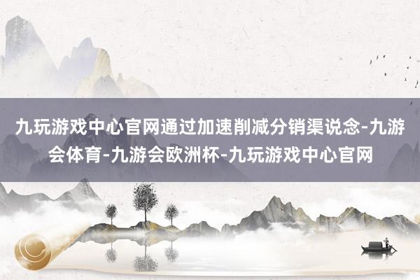 九玩游戏中心官网通过加速削减分销渠说念-九游会体育-九游会欧洲杯-九玩游戏中心官网