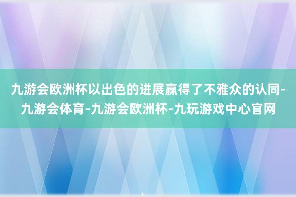 九游会欧洲杯以出色的进展赢得了不雅众的认同-九游会体育-九游会欧洲杯-九玩游戏中心官网