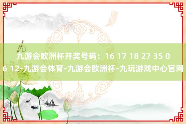 九游会欧洲杯开奖号码：16 17 18 27 35 06 12-九游会体育-九游会欧洲杯-九玩游戏中心官网