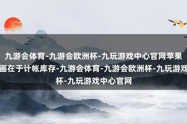 九游会体育-九游会欧洲杯-九玩游戏中心官网苹果降价的筹画在于计帐库存-九游会体育-九游会欧洲杯-九玩游戏中心官网