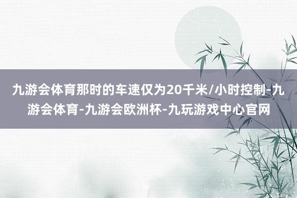 九游会体育那时的车速仅为20千米/小时控制-九游会体育-九游会欧洲杯-九玩游戏中心官网