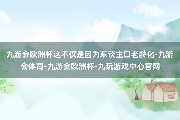 九游会欧洲杯这不仅是因为东谈主口老龄化-九游会体育-九游会欧洲杯-九玩游戏中心官网