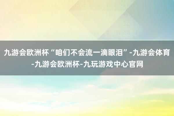 九游会欧洲杯“咱们不会流一滴眼泪”-九游会体育-九游会欧洲杯-九玩游戏中心官网