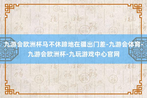 九游会欧洲杯马不休蹄地在疆出门差-九游会体育-九游会欧洲杯-九玩游戏中心官网