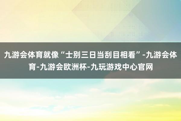 九游会体育就像“士别三日当刮目相看”-九游会体育-九游会欧洲杯-九玩游戏中心官网