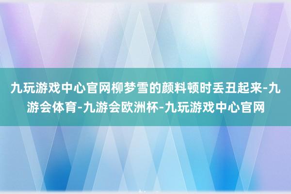 九玩游戏中心官网柳梦雪的颜料顿时丢丑起来-九游会体育-九游会欧洲杯-九玩游戏中心官网