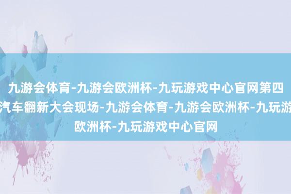 九游会体育-九游会欧洲杯-九玩游戏中心官网第四届中国智能汽车翻新大会现场-九游会体育-九游会欧洲杯-九玩游戏中心官网