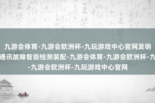 九游会体育-九游会欧洲杯-九玩游戏中心官网发明称呼：一种集抄通讯故障智能检测装配-九游会体育-九游会欧洲杯-九玩游戏中心官网